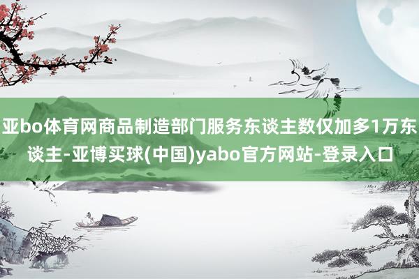 亚bo体育网商品制造部门服务东谈主数仅加多1万东谈主-亚博买球(中国)yabo官方网站-登录入口