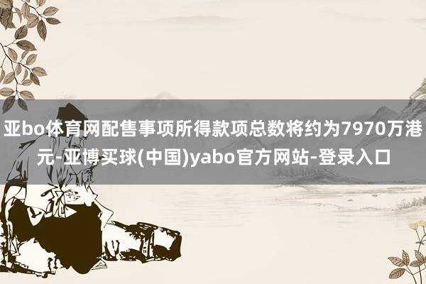 亚bo体育网配售事项所得款项总数将约为7970万港元-亚博买球(中国)yabo官方网站-登录入口