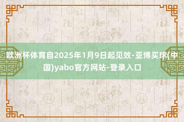 欧洲杯体育自2025年1月9日起见效-亚博买球(中国)yabo官方网站-登录入口