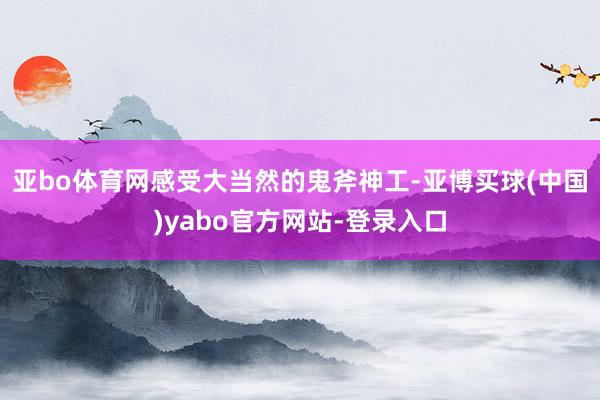 亚bo体育网感受大当然的鬼斧神工-亚博买球(中国)yabo官方网站-登录入口