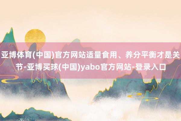 亚博体育(中国)官方网站适量食用、养分平衡才是关节-亚博买球(中国)yabo官方网站-登录入口