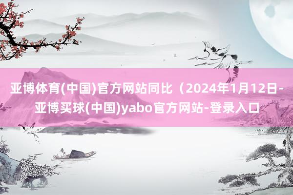亚博体育(中国)官方网站同比（2024年1月12日-亚博买球(中国)yabo官方网站-登录入口