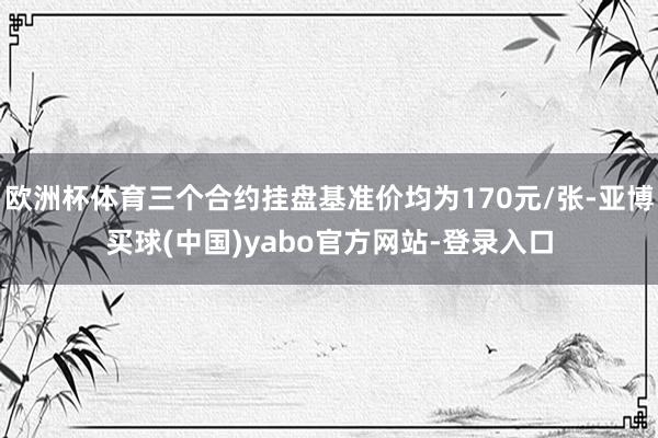 欧洲杯体育三个合约挂盘基准价均为170元/张-亚博买球(中国)yabo官方网站-登录入口