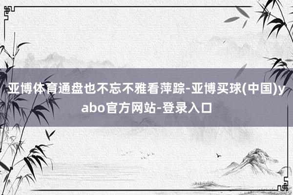 亚博体育通盘也不忘不雅看萍踪-亚博买球(中国)yabo官方网站-登录入口