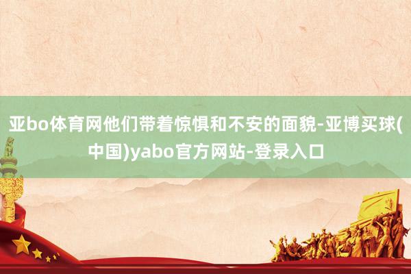 亚bo体育网他们带着惊惧和不安的面貌-亚博买球(中国)yabo官方网站-登录入口