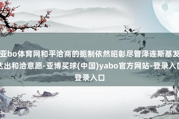 亚bo体育网和平洽商的扼制依然昭彰尽管泽连斯基发达出和洽意愿-亚博买球(中国)yabo官方网站-登录入口