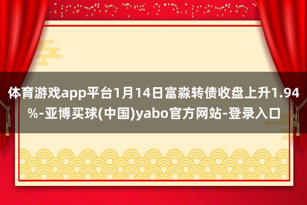 体育游戏app平台1月14日富淼转债收盘上升1.94%-亚博买球(中国)yabo官方网站-登录入口