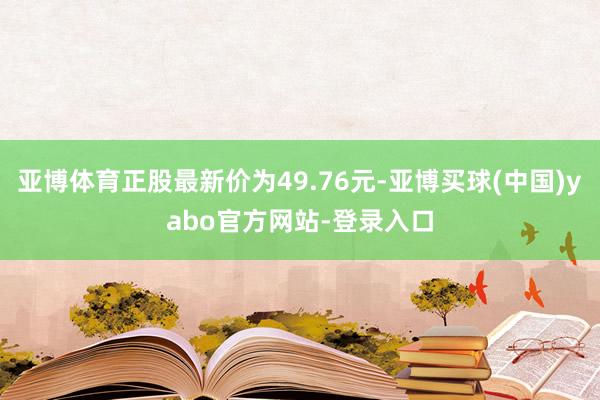 亚博体育正股最新价为49.76元-亚博买球(中国)yabo官方网站-登录入口