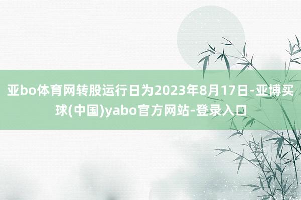 亚bo体育网转股运行日为2023年8月17日-亚博买球(中国)yabo官方网站-登录入口