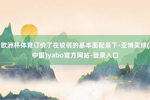欧洲杯体育订价了在较弱的基本面配景下-亚博买球(中国)yabo官方网站-登录入口