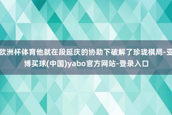 欧洲杯体育他就在段延庆的协助下破解了珍珑棋局-亚博买球(中国)yabo官方网站-登录入口