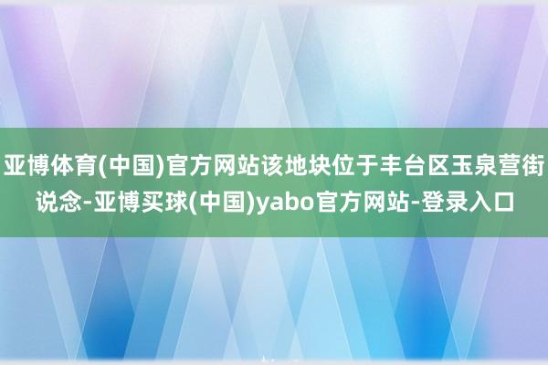 亚博体育(中国)官方网站该地块位于丰台区玉泉营街说念-亚博买球(中国)yabo官方网站-登录入口