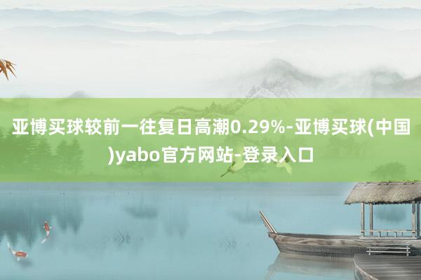 亚博买球较前一往复日高潮0.29%-亚博买球(中国)yabo官方网站-登录入口