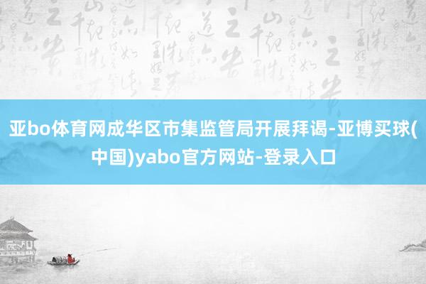 亚bo体育网成华区市集监管局开展拜谒-亚博买球(中国)yabo官方网站-登录入口