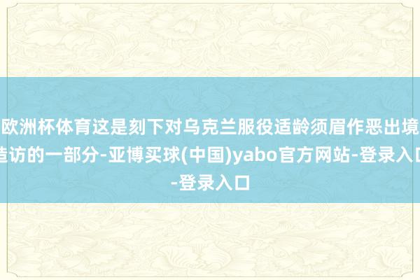 欧洲杯体育这是刻下对乌克兰服役适龄须眉作恶出境造访的一部分-亚博买球(中国)yabo官方网站-登录入口