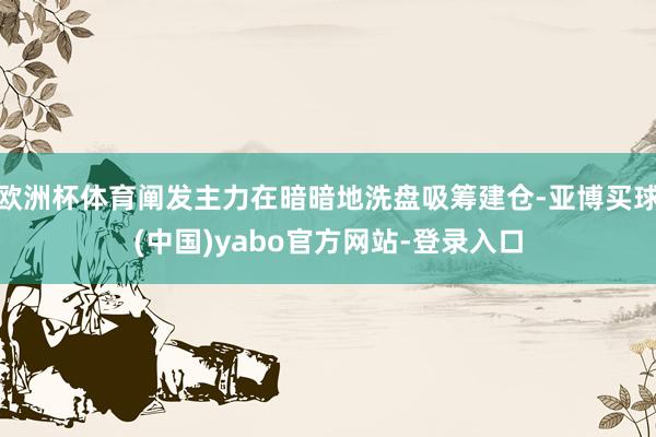 欧洲杯体育阐发主力在暗暗地洗盘吸筹建仓-亚博买球(中国)yabo官方网站-登录入口