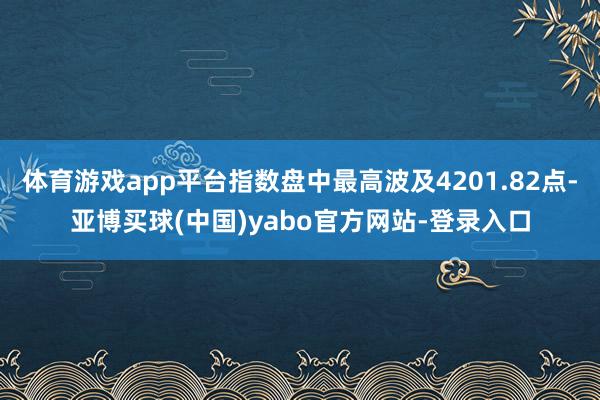 体育游戏app平台指数盘中最高波及4201.82点-亚博买球(中国)yabo官方网站-登录入口