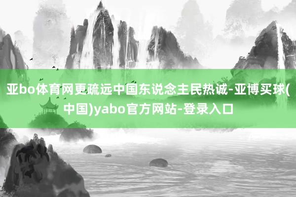 亚bo体育网更疏远中国东说念主民热诚-亚博买球(中国)yabo官方网站-登录入口