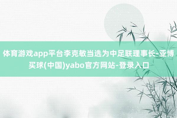 体育游戏app平台李克敏当选为中足联理事长-亚博买球(中国)yabo官方网站-登录入口