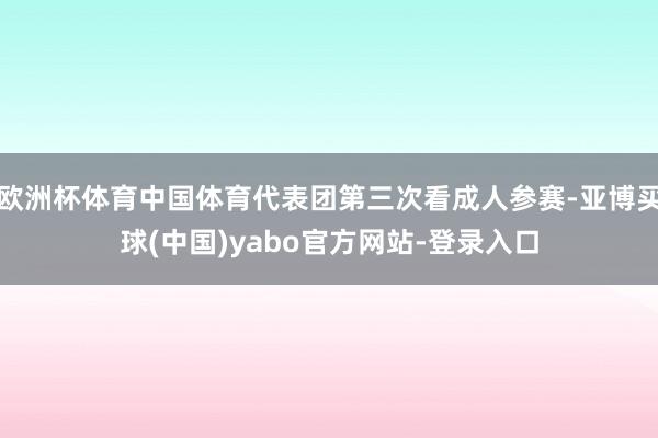欧洲杯体育中国体育代表团第三次看成人参赛-亚博买球(中国)yabo官方网站-登录入口