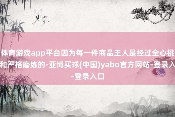 体育游戏app平台因为每一件商品王人是经过全心挑选和严格磨练的-亚博买球(中国)yabo官方网站-登录入口