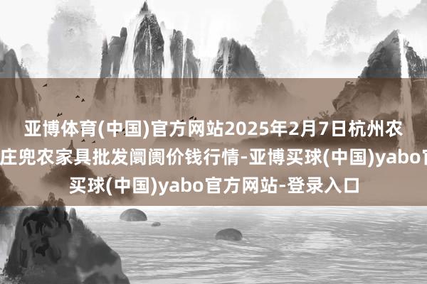 亚博体育(中国)官方网站2025年2月7日杭州农副家具物流中心南庄兜农家具批发阛阓价钱行情-亚博买球(中国)yabo官方网站-登录入口