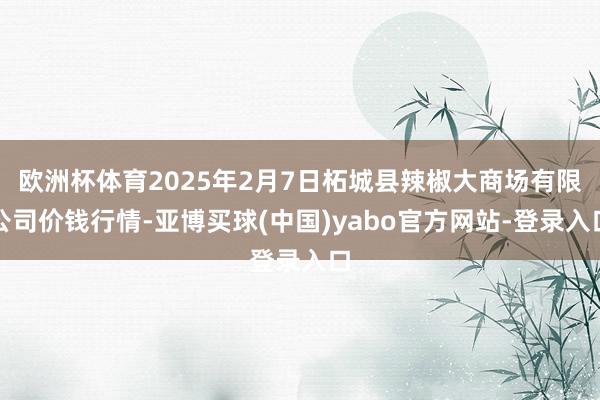 欧洲杯体育2025年2月7日柘城县辣椒大商场有限公司价钱行情-亚博买球(中国)yabo官方网站-登录入口