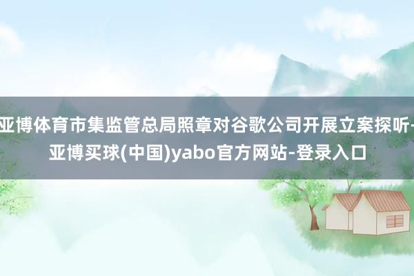 亚博体育市集监管总局照章对谷歌公司开展立案探听-亚博买球(中国)yabo官方网站-登录入口