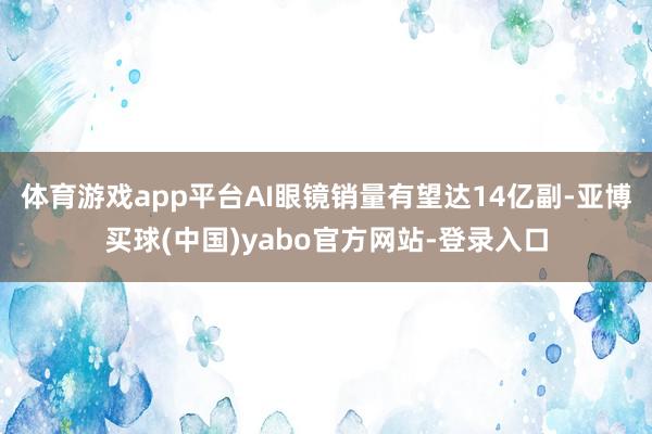 体育游戏app平台AI眼镜销量有望达14亿副-亚博买球(中国)yabo官方网站-登录入口