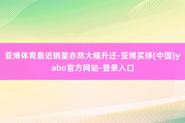亚博体育最近销量亦然大幅升迁-亚博买球(中国)yabo官方网站-登录入口