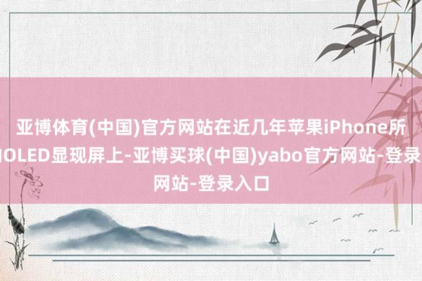 亚博体育(中国)官方网站在近几年苹果iPhone所需的OLED显现屏上-亚博买球(中国)yabo官方网站-登录入口