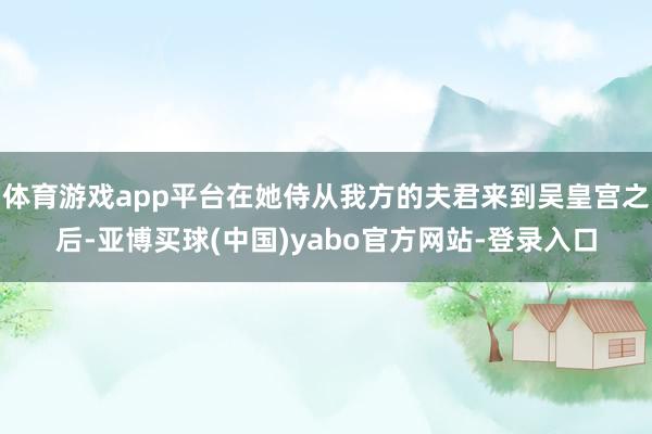 体育游戏app平台在她侍从我方的夫君来到吴皇宫之后-亚博买球(中国)yabo官方网站-登录入口