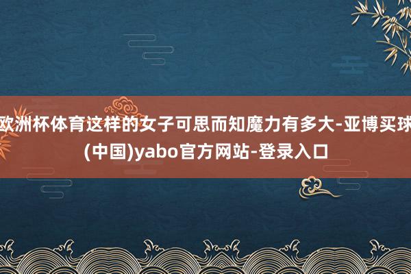 欧洲杯体育这样的女子可思而知魔力有多大-亚博买球(中国)yabo官方网站-登录入口