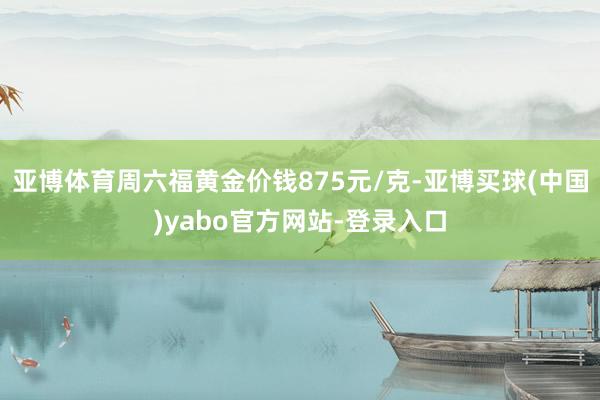 亚博体育周六福黄金价钱875元/克-亚博买球(中国)yabo官方网站-登录入口