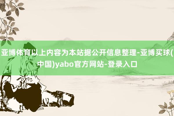 亚博体育以上内容为本站据公开信息整理-亚博买球(中国)yabo官方网站-登录入口