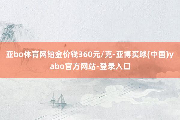 亚bo体育网铂金价钱360元/克-亚博买球(中国)yabo官方网站-登录入口
