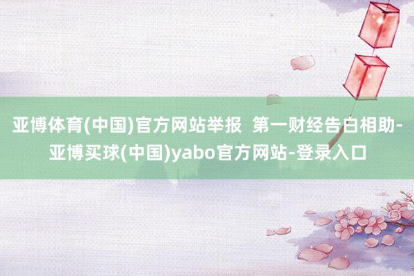 亚博体育(中国)官方网站举报  第一财经告白相助-亚博买球(中国)yabo官方网站-登录入口
