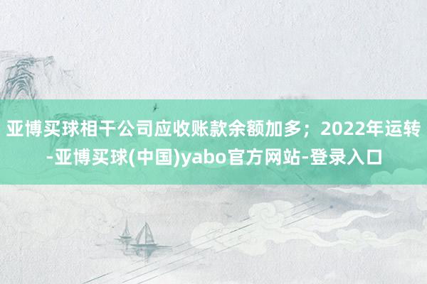亚博买球相干公司应收账款余额加多；2022年运转-亚博买球(中国)yabo官方网站-登录入口