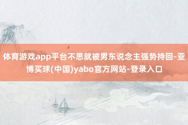 体育游戏app平台不思就被男东说念主强势持回-亚博买球(中国)yabo官方网站-登录入口