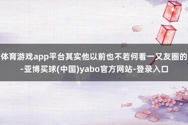 体育游戏app平台其实他以前也不若何看一又友圈的-亚博买球(中国)yabo官方网站-登录入口