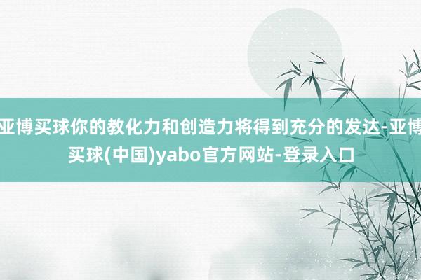 亚博买球你的教化力和创造力将得到充分的发达-亚博买球(中国)yabo官方网站-登录入口