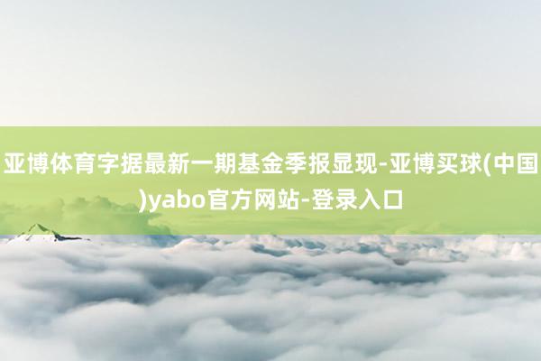 亚博体育字据最新一期基金季报显现-亚博买球(中国)yabo官方网站-登录入口