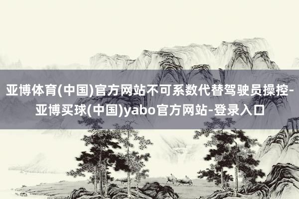 亚博体育(中国)官方网站不可系数代替驾驶员操控-亚博买球(中国)yabo官方网站-登录入口