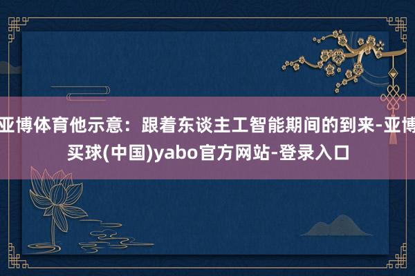 亚博体育他示意：跟着东谈主工智能期间的到来-亚博买球(中国)yabo官方网站-登录入口
