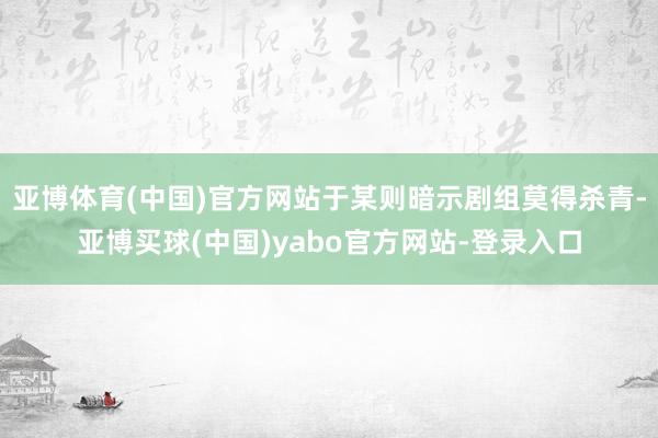 亚博体育(中国)官方网站于某则暗示剧组莫得杀青-亚博买球(中国)yabo官方网站-登录入口