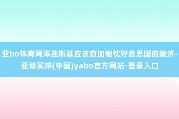亚bo体育网泽连斯基应该愈加谢忱好意思国的赈济-亚博买球(中国)yabo官方网站-登录入口