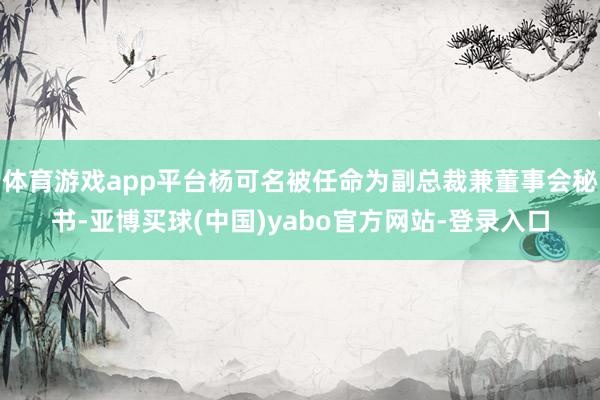体育游戏app平台杨可名被任命为副总裁兼董事会秘书-亚博买球(中国)yabo官方网站-登录入口