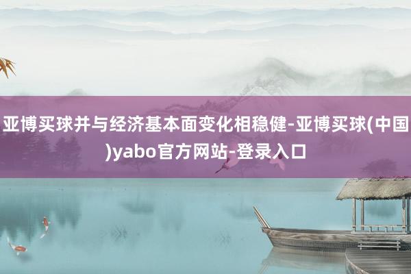 亚博买球并与经济基本面变化相稳健-亚博买球(中国)yabo官方网站-登录入口