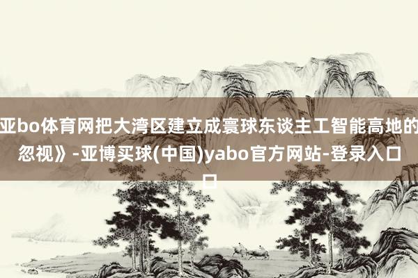 亚bo体育网把大湾区建立成寰球东谈主工智能高地的忽视》-亚博买球(中国)yabo官方网站-登录入口