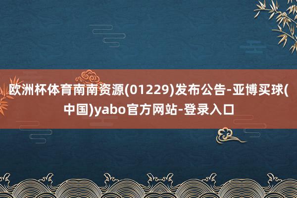欧洲杯体育南南资源(01229)发布公告-亚博买球(中国)yabo官方网站-登录入口